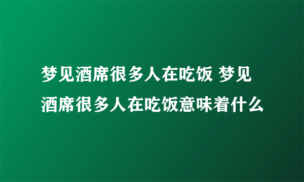 梦见酒席很多人在吃饭 梦见酒席很多人在吃饭意味着什么