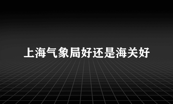 上海气象局好还是海关好