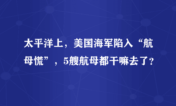 太平洋上，美国海军陷入“航母慌”，5艘航母都干嘛去了？