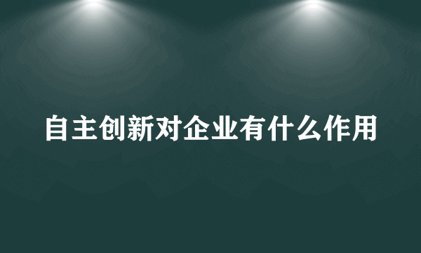 自主创新对企业有什么作用