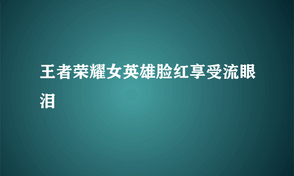 王者荣耀女英雄脸红享受流眼泪