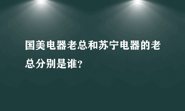 国美电器老总和苏宁电器的老总分别是谁？