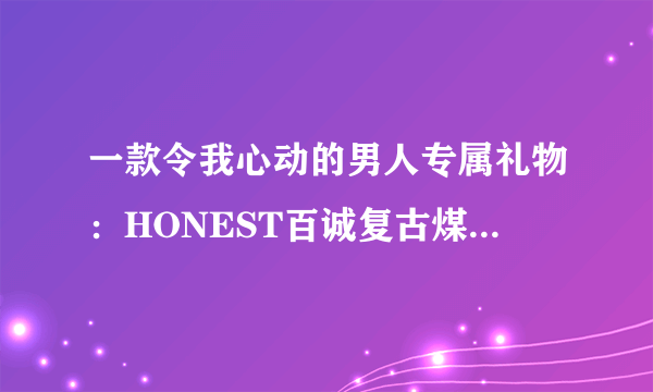 一款令我心动的男人专属礼物：HONEST百诚复古煤油打火机