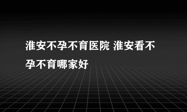 淮安不孕不育医院 淮安看不孕不育哪家好