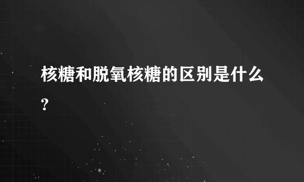 核糖和脱氧核糖的区别是什么?