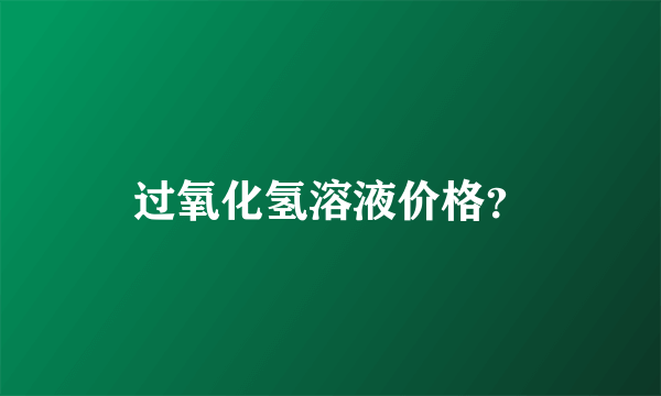 过氧化氢溶液价格？