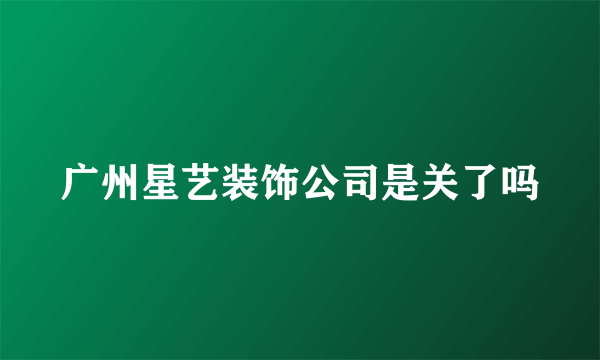 广州星艺装饰公司是关了吗