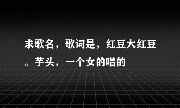 求歌名，歌词是，红豆大红豆。芋头，一个女的唱的