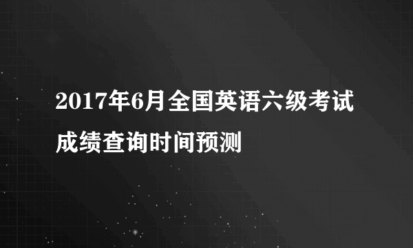 2017年6月全国英语六级考试成绩查询时间预测