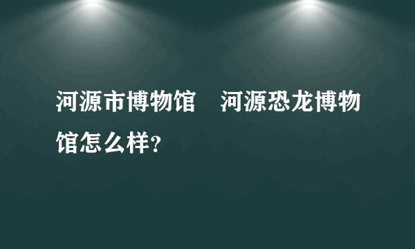 河源市博物馆　河源恐龙博物馆怎么样？