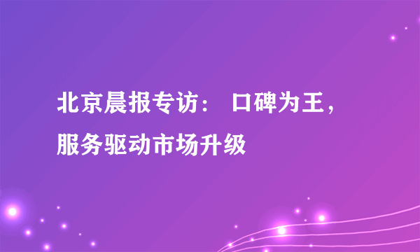 北京晨报专访： 口碑为王，服务驱动市场升级