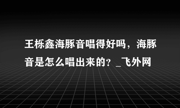 王栎鑫海豚音唱得好吗，海豚音是怎么唱出来的？_飞外网