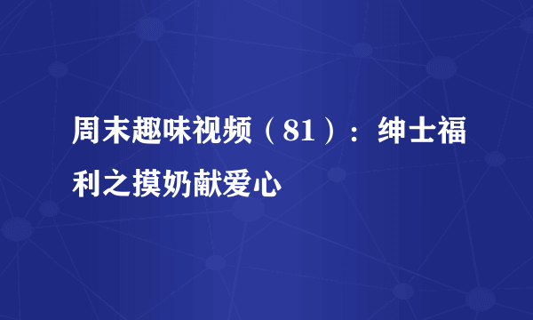 周末趣味视频（81）：绅士福利之摸奶献爱心