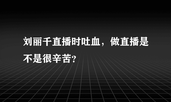 刘丽千直播时吐血，做直播是不是很辛苦？