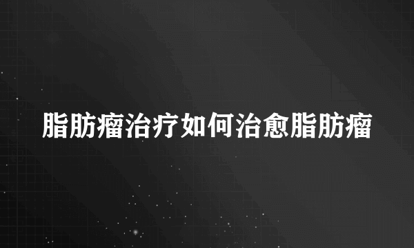 脂肪瘤治疗如何治愈脂肪瘤