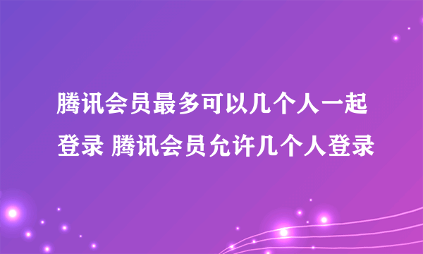 腾讯会员最多可以几个人一起登录 腾讯会员允许几个人登录