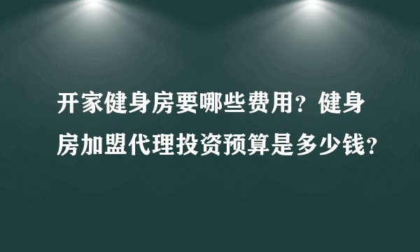 开家健身房要哪些费用？健身房加盟代理投资预算是多少钱？