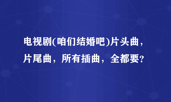 电视剧(咱们结婚吧)片头曲，片尾曲，所有插曲，全都要？