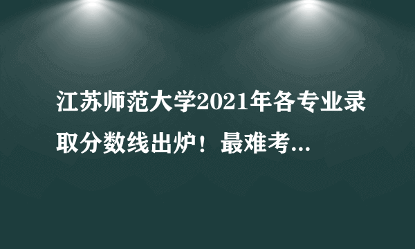 江苏师范大学2021年各专业录取分数线出炉！最难考的专业都是……