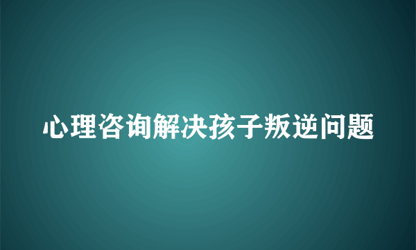 心理咨询解决孩子叛逆问题