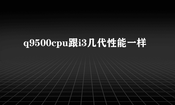 q9500cpu跟i3几代性能一样