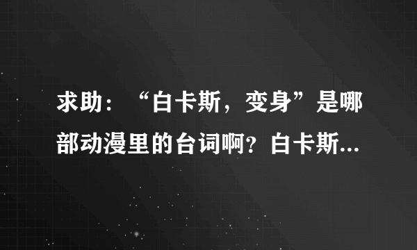 求助：“白卡斯，变身”是哪部动漫里的台词啊？白卡斯是个机器人来着，找了好久诶...