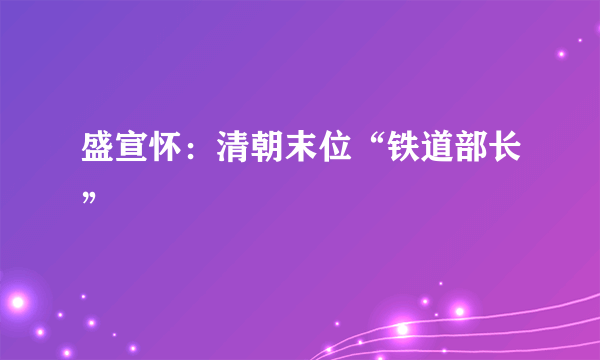 盛宣怀：清朝末位“铁道部长”