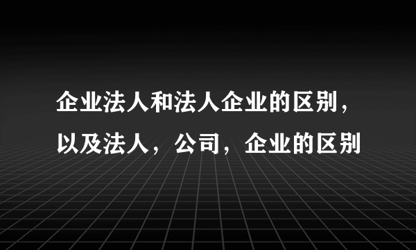 企业法人和法人企业的区别，以及法人，公司，企业的区别