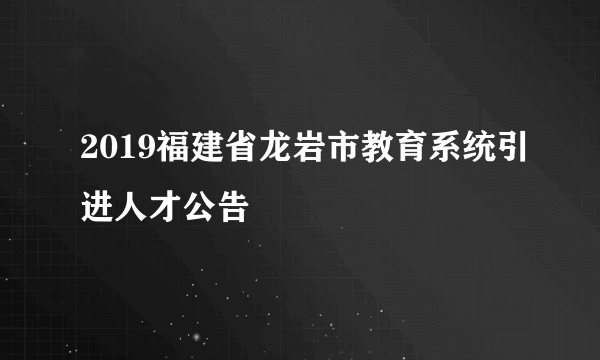 2019福建省龙岩市教育系统引进人才公告