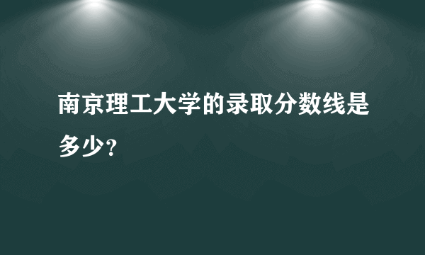 南京理工大学的录取分数线是多少？