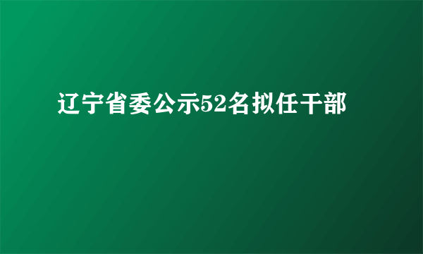 辽宁省委公示52名拟任干部