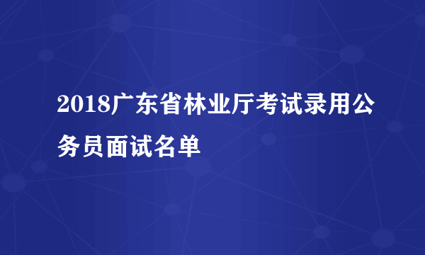 2018广东省林业厅考试录用公务员面试名单