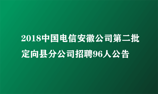 2018中国电信安徽公司第二批定向县分公司招聘96人公告