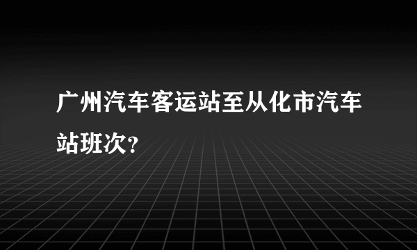 广州汽车客运站至从化市汽车站班次？