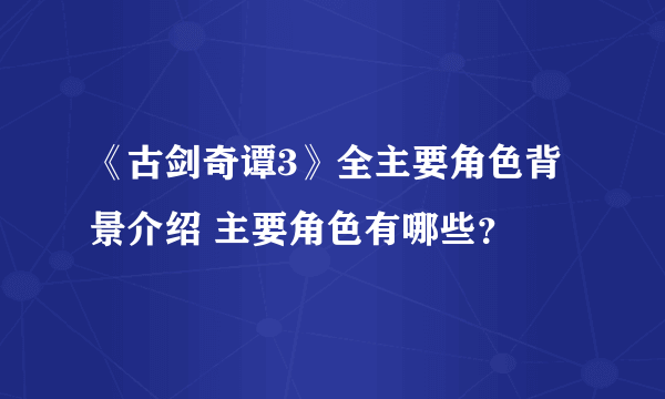 《古剑奇谭3》全主要角色背景介绍 主要角色有哪些？