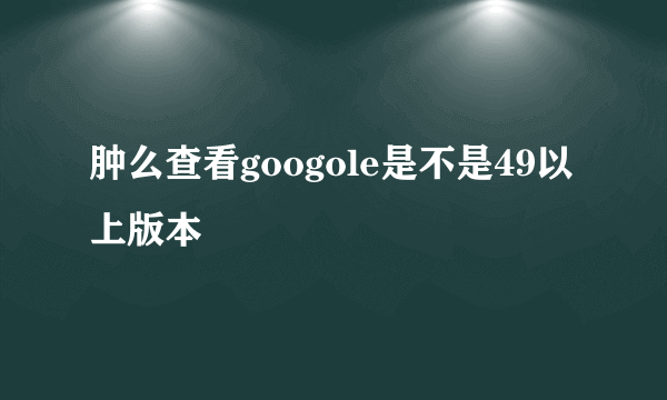 肿么查看googole是不是49以上版本