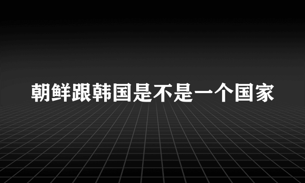 朝鲜跟韩国是不是一个国家