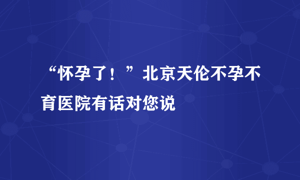 “怀孕了！”北京天伦不孕不育医院有话对您说