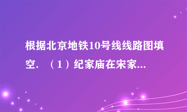 根据北京地铁10号线线路图填空．（1）纪家庙在宋家庄的______方，团结湖在劲松的______方．（2）北土城在西土城的______方，西局在莲花桥的______方．（3）团结湖在角门东的______方向，车道沟在知春里的______方向．（4）公主坟在草桥的______方向，呼家楼在安贞门的______方向．