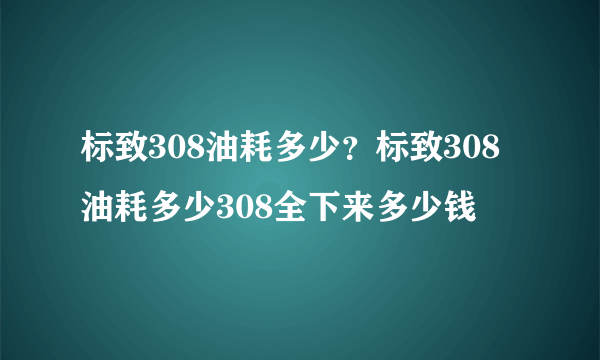 标致308油耗多少？标致308油耗多少308全下来多少钱