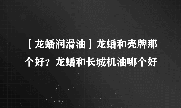 【龙蟠润滑油】龙蟠和壳牌那个好？龙蟠和长城机油哪个好