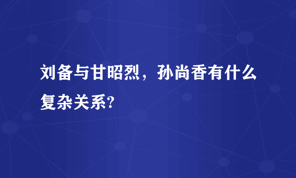 刘备与甘昭烈，孙尚香有什么复杂关系?