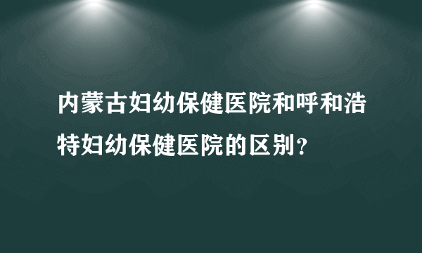 内蒙古妇幼保健医院和呼和浩特妇幼保健医院的区别？