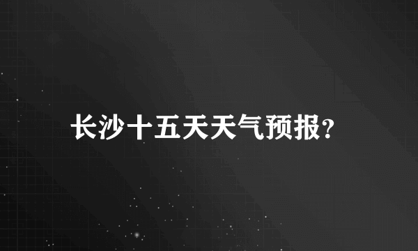 长沙十五天天气预报？