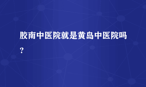 胶南中医院就是黄岛中医院吗？