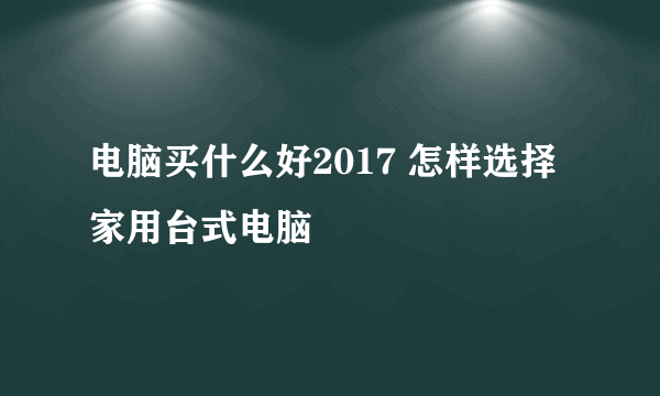 电脑买什么好2017 怎样选择家用台式电脑