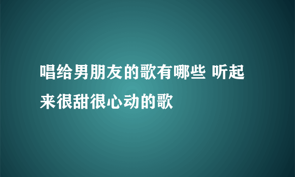 唱给男朋友的歌有哪些 听起来很甜很心动的歌