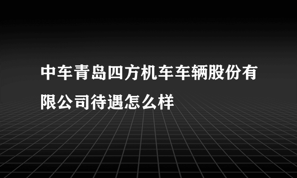 中车青岛四方机车车辆股份有限公司待遇怎么样