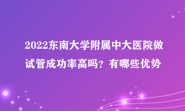 2022东南大学附属中大医院做试管成功率高吗？有哪些优势