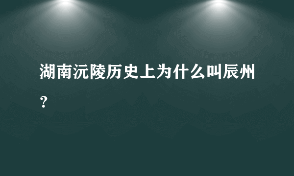 湖南沅陵历史上为什么叫辰州？